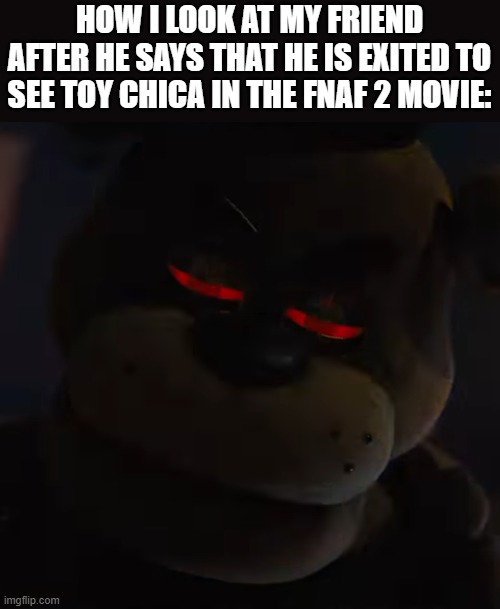 Freddy Fazbear red eyes | HOW I LOOK AT MY FRIEND AFTER HE SAYS THAT HE IS EXITED TO SEE TOY CHICA IN THE FNAF 2 MOVIE: | image tagged in freddy fazbear red eyes | made w/ Imgflip meme maker