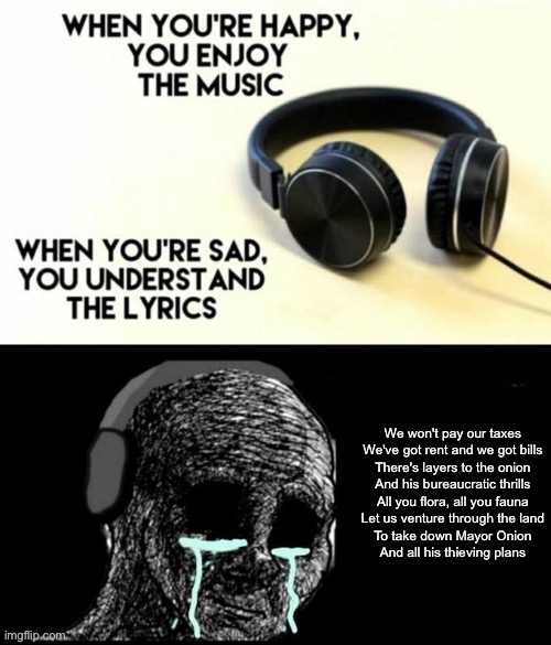 When your sad you understand the lyrics | We won't pay our taxes
We've got rent and we got bills
There's layers to the onion
And his bureaucratic thrills
All you flora, all you fauna
Let us venture through the land
To take down Mayor Onion
And all his thieving plans | image tagged in when your sad you understand the lyrics | made w/ Imgflip meme maker