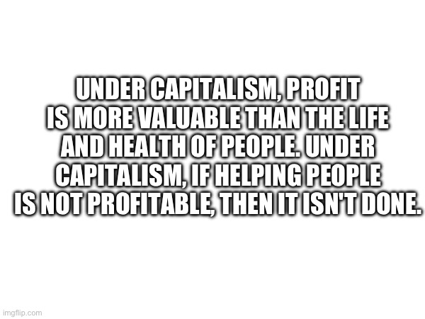 Truth | UNDER CAPITALISM, PROFIT IS MORE VALUABLE THAN THE LIFE AND HEALTH OF PEOPLE. UNDER CAPITALISM, IF HELPING PEOPLE IS NOT PROFITABLE, THEN IT ISN'T DONE. | image tagged in capitalism,profit,because capitalism | made w/ Imgflip meme maker