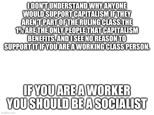 I DON'T UNDERSTAND WHY ANYONE WOULD SUPPORT CAPITALISM IF THEY AREN'T PART OF THE RULING CLASS.THE 1% ARE THE ONLY PEOPLE THAT CAPITALISM BENEFITS, AND I SEE NO REASON TO SUPPORT IT IF YOU ARE A WORKING CLASS PERSON. IF YOU ARE A WORKER YOU SHOULD BE A SOCIALIST | image tagged in capitalism,socialism,working class,ruling class | made w/ Imgflip meme maker