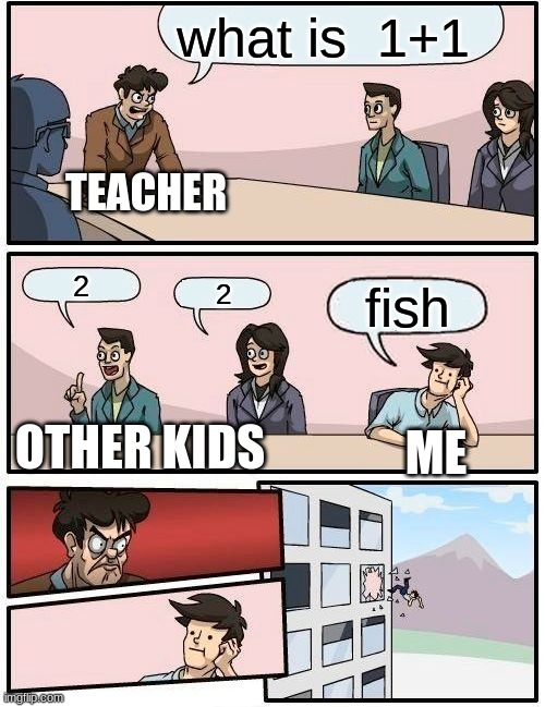 Boardroom Meeting Suggestion | what is  1+1; TEACHER; 2; 2; fish; OTHER KIDS; ME | image tagged in memes,boardroom meeting suggestion | made w/ Imgflip meme maker