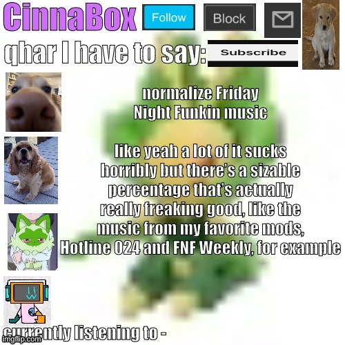 I don’t mean like normalize as it in like actual music, I just mean in like the vgm space | normalize Friday Night Funkin music
                                         like yeah a lot of it sucks horribly but there’s a sizable percentage that’s actually really freaking good, like the music from my favorite mods, Hotline 024 and FNF Weekly, for example | image tagged in cinnabox s 144p leavanny temp | made w/ Imgflip meme maker