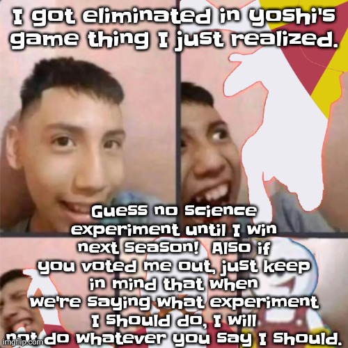 So yw! To those who voted me out I hope a mosquito bites your dick! | Guess no science experiment until I win next season!  Also if you voted me out, just keep in mind that when we're saying what experiment I should do, I will not do whatever you say I should. I got eliminated in yoshi's game thing I just realized. | image tagged in changed lore 3 | made w/ Imgflip meme maker