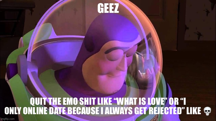 . | GEEZ; QUIT THE EMO SHIT LIKE “WHAT IS LOVE” OR “I ONLY ONLINE DATE BECAUSE I ALWAYS GET REJECTED” LIKE 💀 | image tagged in sad buzz lightyear | made w/ Imgflip meme maker