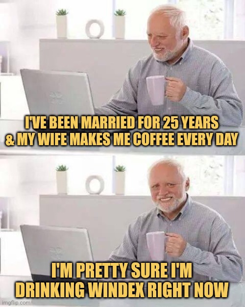 Hide the Pain Harold | I'VE BEEN MARRIED FOR 25 YEARS & MY WIFE MAKES ME COFFEE EVERY DAY; I'M PRETTY SURE I'M DRINKING WINDEX RIGHT NOW | image tagged in memes,hide the pain harold,marriage | made w/ Imgflip meme maker