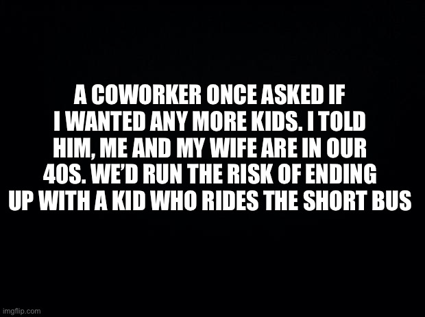 Black background | A COWORKER ONCE ASKED IF I WANTED ANY MORE KIDS. I TOLD HIM, ME AND MY WIFE ARE IN OUR 40S. WE’D RUN THE RISK OF ENDING UP WITH A KID WHO RIDES THE SHORT BUS | image tagged in funny memes | made w/ Imgflip meme maker