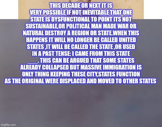 The states | THIS DECADE OR NEXT IT IS VERY POSSIBLE IF NOT INEVITABLE THAT ONE STATE IS DYSFUNCTIONAL TO POINT ITS NOT SUSTAINABLE,OR POLITICAL MAN MADE WAR OR NATURAL DESTROY A REGION OR STATE.WHEN THIS HAPPENS IT WILL NO LONGER BE CALLED UNITED STATES ,IT WILL BE CALLED THE STATE ,OR USED IN A PAST TENSE: I CAME FROM THIS STATE ___. THIS CAN BE ARGUED THAT SOME STATES ALREADY COLLAPSED BUT MASSIVE IMMIGRATION IS ONLY THING KEEPING THESE CITY,STATES FUNCTION AS THE ORIGINAL WERE DISPLACED AND MOVED TO OTHER STATES | image tagged in demonratcity,collapse,demsfail,nyc,fjb | made w/ Imgflip meme maker