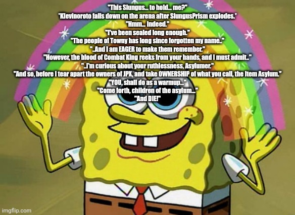 ㅤ | "This Slungus... to hold... me?"
*Klevinoroto falls down on the arena after SlungusPrism explodes.*
"Hmm... Indeed."
"I've been sealed long enough."
"The people of Towny has long since forgotten my name.."
"..And I am EAGER to make them remember."
"However, the blood of Combat King reeks from your hands, and I must admit.."
"..I'm curious about your ruthlessness, Asylumer."
"And so, before I tear apart the owners of JPX, and take OWNERSHIP of what you call, the Item Asylum."
"YOU, shall do as a warmup..."
"Come forth, children of the asylum..."
"And DIE!" | image tagged in memes,imagination spongebob,copypasta,item asylum | made w/ Imgflip meme maker
