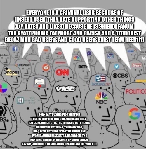 NPC media | EVERYONE IS A CRIMINAL USER BECAUSE OF (INSERT USER  THEY HATE SUPPORTING OTHER THINGS X/Y HATES AND LIKES) BECAUSE HE IS SKIBIDI FANUM TAX GYATTPHOBIC FATPHOBE AND RACIST AND A TERRORIST BECAZ MAH BAD USERS AND GOOD USERS EXIST TERM REE!!1!1! GOANIMATE USERS WORSHIPPING USERS THEY LIKE LIKE GOD AND USERS THEY HATE LIKE HITLER, 9/11, THE TORNADO OUTBREAKS, HURRICANE KATERINA, THE GAZA WAR, IRAQ WAR, NATURAL DISASTER, END OF THE WORLD, ANTICHRIST, SATAN, RAGNAROK, THE RAPTURE, AND MANY REGIMES OF COMMUNISM, NAZISM, AND OTHER TOTALITARIAN DYSTOPIAS LIKE 1984 ETC. | image tagged in npc media | made w/ Imgflip meme maker