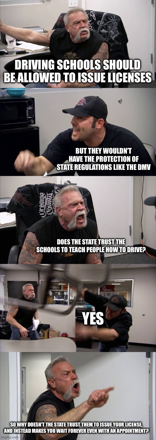 Privatization works better | DRIVING SCHOOLS SHOULD BE ALLOWED TO ISSUE LICENSES; BUT THEY WOULDN’T HAVE THE PROTECTION OF STATE REGULATIONS LIKE THE DMV; DOES THE STATE TRUST THE SCHOOLS TO TEACH PEOPLE HOW TO DRIVE? YES; SO WHY DOESN’T THE STATE TRUST THEM TO ISSUE YOUR LICENSE, AND INSTEAD MAKES YOU WAIT FOREVER EVEN WITH AN APPOINTMENT? | image tagged in memes,american chopper argument | made w/ Imgflip meme maker