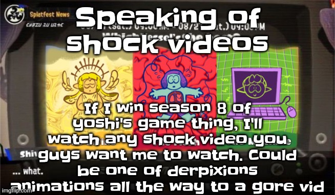 So if you want me to make sure to keep me in the game for as long as possible. | If I win season 8 of yoshi's game thing, I'll watch any shock video you guys want me to watch. Could be one of derpixions animations all the way to a gore vid; Speaking of shock videos | image tagged in which vessel is the best | made w/ Imgflip meme maker