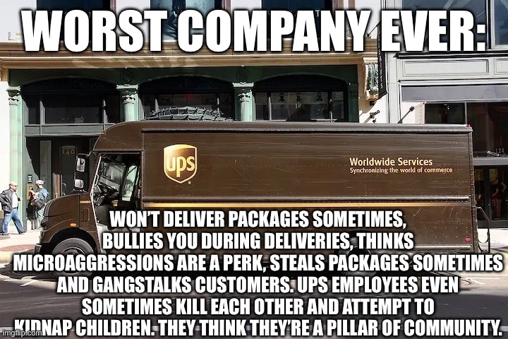 WORST COMPANY EVER:; WON’T DELIVER PACKAGES SOMETIMES, BULLIES YOU DURING DELIVERIES, THINKS MICROAGGRESSIONS ARE A PERK, STEALS PACKAGES SOMETIMES AND GANGSTALKS CUSTOMERS. UPS EMPLOYEES EVEN SOMETIMES KILL EACH OTHER AND ATTEMPT TO KIDNAP CHILDREN. THEY THINK THEY’RE A PILLAR OF COMMUNITY. | made w/ Imgflip meme maker