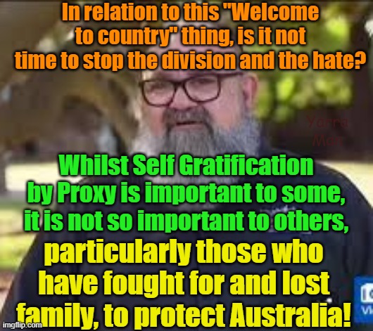 Is it not time to stop the division and hate or is Self Gratification by Proxy THAT important? | In relation to this "Welcome to country" thing, is it not time to stop the division and the hate? Yarra Man; Whilst Self Gratification by Proxy is important to some, it is not so important to others, particularly those who have fought for and lost family, to protect Australia! | image tagged in australia,welcome to country,virtue signaling,woke,aboriginals,progressive | made w/ Imgflip meme maker