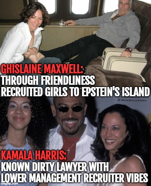 I can see her in the Maxwell roll easily | GHISLAINE MAXWELL:; THROUGH FRIENDLINESS RECRUITED GIRLS TO EPSTEIN'S ISLAND; KAMALA HARRIS:; KNOWN DIRTY LAWYER WITH LOWER MANAGEMENT RECRUITER VIBES | image tagged in kamala harris,american politics | made w/ Imgflip meme maker