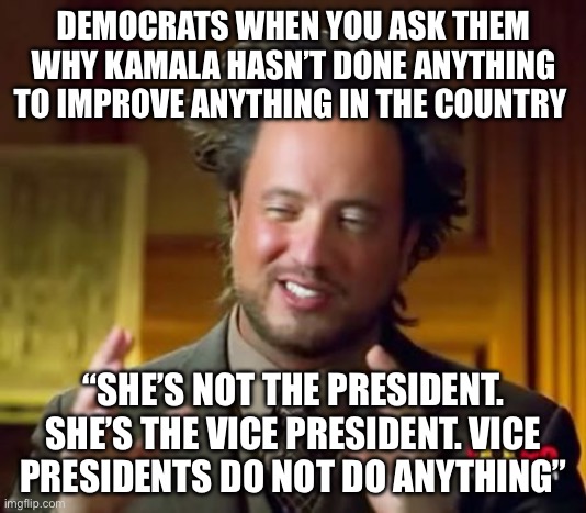 “Vice Presidents don’t do anything” | DEMOCRATS WHEN YOU ASK THEM WHY KAMALA HASN’T DONE ANYTHING TO IMPROVE ANYTHING IN THE COUNTRY; “SHE’S NOT THE PRESIDENT. SHE’S THE VICE PRESIDENT. VICE PRESIDENTS DO NOT DO ANYTHING” | image tagged in memes,ancient aliens,kamala harris,democrats,politics,political meme | made w/ Imgflip meme maker