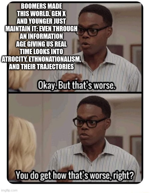 What was the point of blaming Boomers if you were going to be just like them, but with full awareness? | BOOMERS MADE THIS WORLD. GEN X AND YOUNGER JUST MAINTAIN IT: EVEN THROUGH AN INFORMATION AGE GIVING US REAL TIME LOOKS INTO ATROCITY, ETHNONATIONALISM, AND THEIR TRAJECTORIES | image tagged in the good place that's worse | made w/ Imgflip meme maker