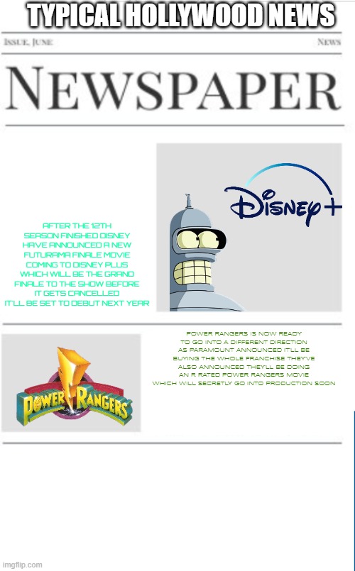 typical hollywood news volume 159 | TYPICAL HOLLYWOOD NEWS; AFTER THE 12TH SEASON FINISHED DISNEY HAVE ANNOUNCED A NEW FUTURAMA FINALE MOVIE COMING TO DISNEY PLUS WHICH WILL BE THE GRAND FINALE TO THE SHOW BEFORE IT GETS CANCELLED IT'LL BE SET TO DEBUT NEXT YEAR; POWER RANGERS IS NOW READY TO GO INTO A DIFFERENT DIRECTION AS PARAMOUNT ANNOUNCED IT'LL BE BUYING THE WHOLE FRANCHISE THEY'VE ALSO ANNOUNCED THEY'LL BE DOING AN R RATED POWER RANGERS MOVIE WHICH WILL SECRETLY GO INTO PRODUCTION SOON | image tagged in blank newspaper,hollywood,prediction,fake,futurama,power rangers | made w/ Imgflip meme maker