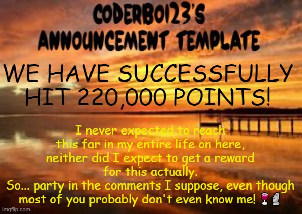 I didn't realize nor plan ahead I'm so sorry :sob: | WE HAVE SUCCESSFULLY HIT 220,000 POINTS! I never expected to reach this far in my entire life on here, neither did I expect to get a reward for this actually.
So... party in the comments I suppose, even though most of you probably don't even know me! 🍷🗿 | image tagged in coderboi23 announcement template | made w/ Imgflip meme maker