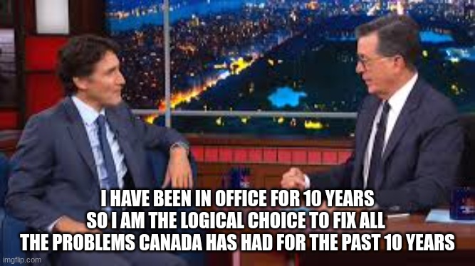 Honest Justin | I HAVE BEEN IN OFFICE FOR 10 YEARS
SO I AM THE LOGICAL CHOICE TO FIX ALL 
THE PROBLEMS CANADA HAS HAD FOR THE PAST 10 YEARS | image tagged in canada,meanwhile in canada,trudeau | made w/ Imgflip meme maker