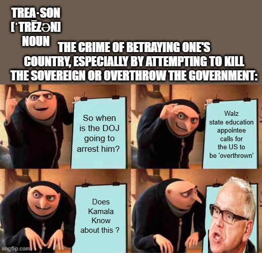 Merrick Garland do your duty or maybe you should be charged ? | TREA·SON
[ˈTRĒZƏN]
NOUN; THE CRIME OF BETRAYING ONE'S COUNTRY, ESPECIALLY BY ATTEMPTING TO KILL THE SOVEREIGN OR OVERTHROW THE GOVERNMENT:; So when is the DOJ going to arrest him? Walz state education appointee calls for the US to be 'overthrown'; Does Kamala Know about this ? | image tagged in memes,gru's plan | made w/ Imgflip meme maker