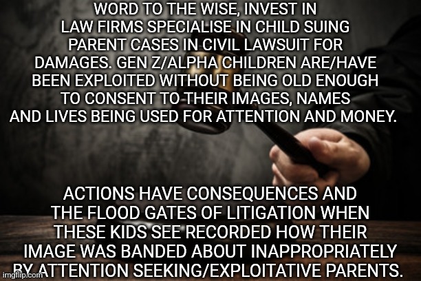 The law | WORD TO THE WISE, INVEST IN LAW FIRMS SPECIALISE IN CHILD SUING PARENT CASES IN CIVIL LAWSUIT FOR DAMAGES. GEN Z/ALPHA CHILDREN ARE/HAVE BEEN EXPLOITED WITHOUT BEING OLD ENOUGH TO CONSENT TO THEIR IMAGES, NAMES AND LIVES BEING USED FOR ATTENTION AND MONEY. ACTIONS HAVE CONSEQUENCES AND THE FLOOD GATES OF LITIGATION WHEN THESE KIDS SEE RECORDED HOW THEIR IMAGE WAS BANDED ABOUT INAPPROPRIATELY BY ATTENTION SEEKING/EXPLOITATIVE PARENTS. | image tagged in supreme court | made w/ Imgflip meme maker