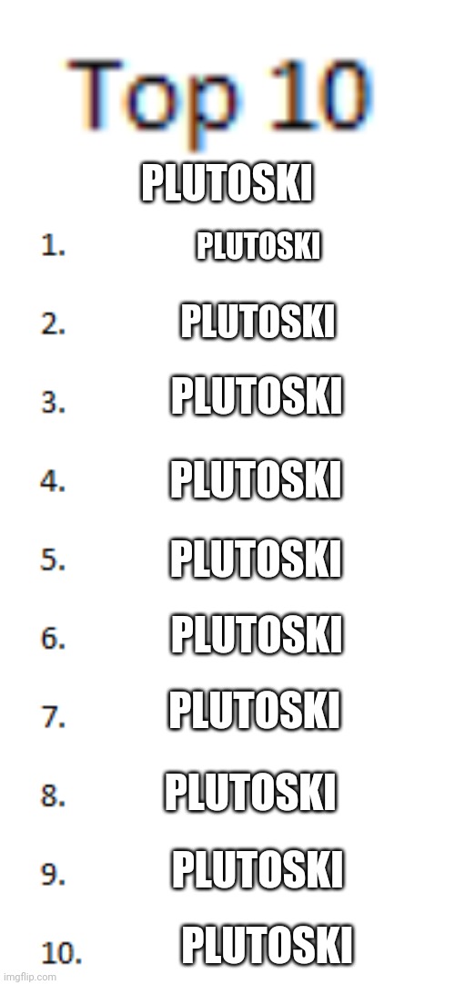 Top 10 List | PLUTOSKI; PLUTOSKI; PLUTOSKI; PLUTOSKI; PLUTOSKI; PLUTOSKI; PLUTOSKI; PLUTOSKI; PLUTOSKI; PLUTOSKI; PLUTOSKI | image tagged in top 10 list | made w/ Imgflip meme maker