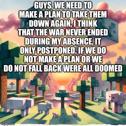 this may be the end of us. (WGON: Call for dissolution?) | GUYS, WE NEED TO MAKE A PLAN TO TAKE THEM DOWN AGAIN, I THINK THAT THE WAR NEVER ENDED DURING MY ABSENCE, IT ONLY POSTPONED. IF WE DO NOT MAKE A PLAN OR WE DO NOT FALL BACK WERE ALL DOOMED | image tagged in guys,we,might,be,done,for | made w/ Imgflip meme maker