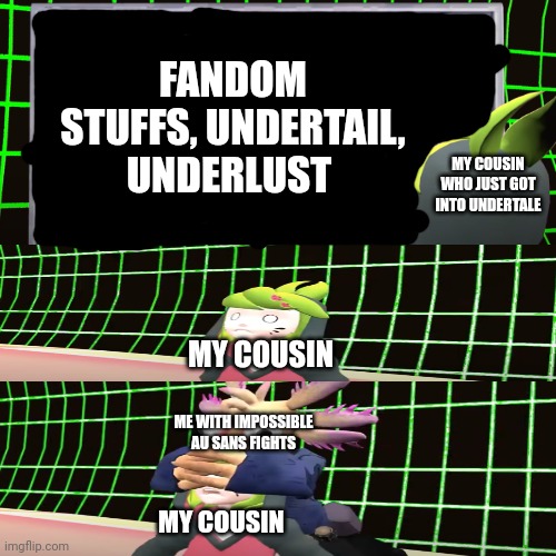 idk | FANDOM STUFFS, UNDERTAIL, UNDERLUST; MY COUSIN WHO JUST GOT INTO UNDERTALE; MY COUSIN; ME WITH IMPOSSIBLE AU SANS FIGHTS; MY COUSIN | image tagged in smg4 shocked melony,memes,undertale | made w/ Imgflip meme maker