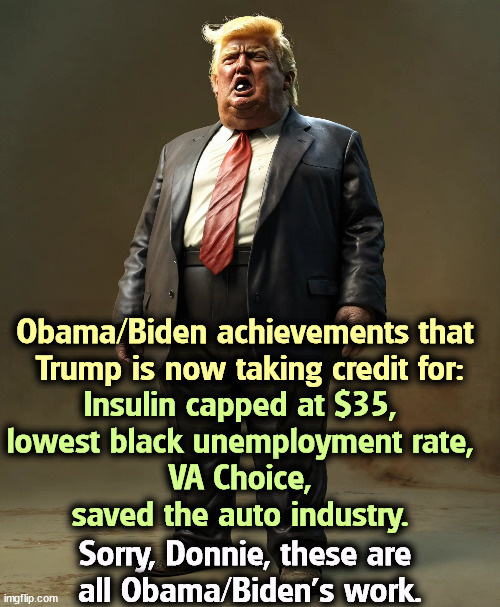 Trump's bragging about stuff Obama and Biden did. | Obama/Biden achievements that 

Trump is now taking credit for:; Insulin capped at $35, 
lowest black unemployment rate, 
VA Choice, 
saved the auto industry. Sorry, Donnie, these are 
all Obama/Biden's work. | image tagged in trump,bragging,liar,lies,biden,obama | made w/ Imgflip meme maker