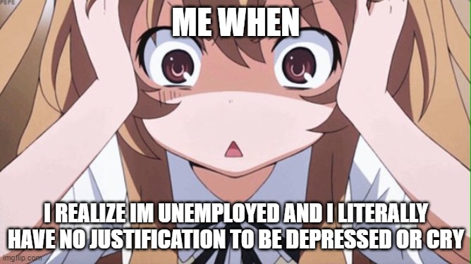 anime realization | ME WHEN; I REALIZE IM UNEMPLOYED AND I LITERALLY HAVE NO JUSTIFICATION TO BE DEPRESSED OR CRY | image tagged in anime realization | made w/ Imgflip meme maker