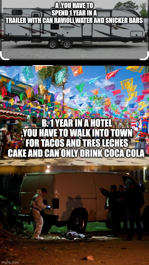 USA vs mexico | A .YOU HAVE TO SPEND 1 YEAR IN A TRAILER WITH CAN RAVIOLI,WATER AND SNICKER BARS; B. 1 YEAR IN A HOTEL ,YOU HAVE TO WALK INTO TOWN FOR TACOS AND TRES LECHES CAKE AND CAN ONLY DRINK COCA COLA | image tagged in challenge,aorb,therearenorightorwrong,test | made w/ Imgflip meme maker