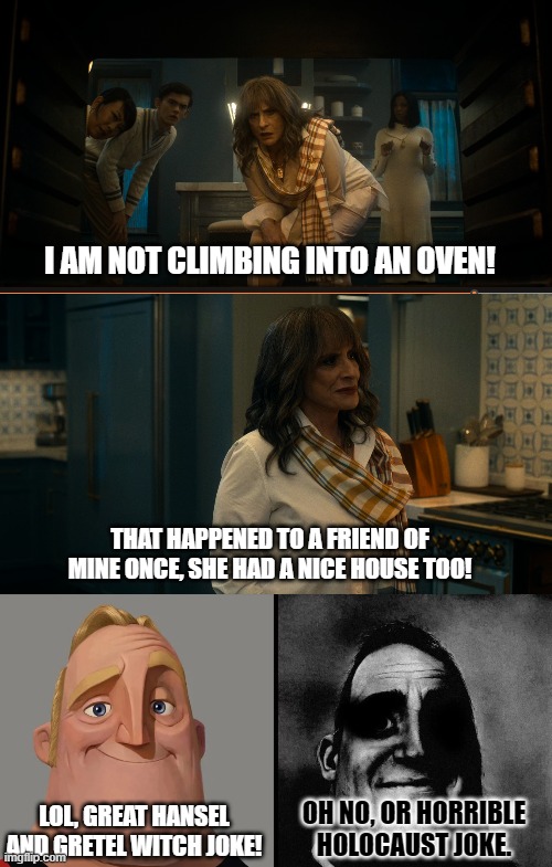 Agatha all along episode 3 joke. | I AM NOT CLIMBING INTO AN OVEN! THAT HAPPENED TO A FRIEND OF MINE ONCE, SHE HAD A NICE HOUSE TOO! OH NO, OR HORRIBLE HOLOCAUST JOKE. LOL, GREAT HANSEL AND GRETEL WITCH JOKE! | image tagged in mr invincible meme template,agatha all along | made w/ Imgflip meme maker