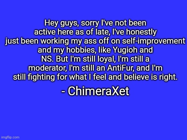 Hey guys, sorry I've not been active here as of late, I've honestly just been working my ass off on self-improvement and my hobbies, like Yugioh and NS. But I'm still loyal, I'm still a moderator, I'm still an AntiFur, and I'm still fighting for what I feel and believe is right. - ChimeraXet | made w/ Imgflip meme maker