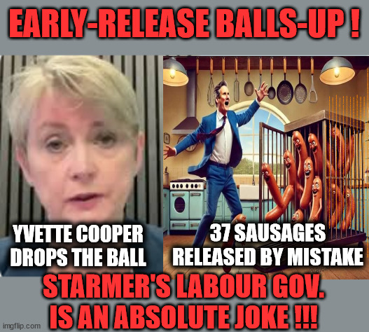 37 Prisoners released early in Cooper Balls -Up #SausageGate #FreeGearKeir #TwoTierKeir | EARLY-RELEASE BALLS-UP ! Lord Waheed Alli; Amnesty For all Illegals; Sir Keir Starmer MP; Muslim Votes Matter; Blood on Starmers hands? Burnham; Taxi for Rayner ? #RR4PM;100's more Tax collectors; Higher Taxes Under Labour; We're Coming for You; Labour pledges to clamp down on Tax Dodgers; Higher Taxes under Labour; Rachel Reeves Angela Rayner Bovvered? Higher Taxes under Labour; Risks of voting Labour; * EU Re entry? * Mass Immigration? * Build on Greenbelt? * Rayner as our PM? * Ulez 20 mph fines?* Higher taxes? * UK Flag change? * Muslim takeover? * End of Christianity? * Economic collapse? TRIPLE LOCK' Anneliese Dodds Rwanda plan Quid Pro Quo UK/EU Illegal Migrant Exchange deal; UK not taking its fair share, EU Exchange Deal = People Trafficking !!! Starmer to Betray Britain, #Burden Sharing #Quid Pro Quo #100,000; #Immigration #Starmerout #Labour #wearecorbyn #KeirStarmer #DianeAbbott #McDonnell #cultofcorbyn #labourisdead #labourracism #socialistsunday #nevervotelabour #socialistanyday #Antisemitism #Savile #SavileGate #Paedo #Worboys #GroomingGangs #Paedophile #IllegalImmigration #Immigrants #Invasion #Starmeriswrong #SirSoftie #SirSofty #Blair #Steroids AKA Keith ABBOTT BACK; Amnesty for 90,000 illegal immigrants; WHY WOULDN'T THE RWANDA PLAN WORK ? #TwoTierKeir; But they; VOTED STARMER ! #TwoTierKeir; #TwoTierKeir; UNDER STARMER? 11/8/24 two more DEAD; Yvette Cooper; Rwanda deterrent cancelled due to cost? 11/8/24 Two more DEAD; Blood on the hands of Yvette Cooper & Starmer; Are the DEAD the only ones who get returned? To the last of the UK's Gold reserves? #2ndGearKeir; as Starmer signals 'Surrender' to the EU? SAME APPLIES TO MY COUNTRY ! No one has the right to come into my home uninvited; SAME APPLIES TO MY COUNTRY ! No one has a right to enter 'MY COUNTRY' uninvited ! In Starmer's Lawless Britain? If we pick them up they become 'irregular', not 'Illegal' !!! lol; VOTE LABOUR AGAIN !!! 4 day week; Tory Black Hole; 6pm Fri; #TwoTierKeir; #StarmerOut; As he was at the CPS; His Dad was a toolmaker lol; WHAT HAS THE LABOUR PARTY AND THIS COUNTRY COME TO? Two Homes Rayner; Pulling up ladder from working people !!! What has the Labour Party come to? Starmer to scrap Thatchers 'Right to Buy' Scheme? Out looking for more OAP's to target? WINTER FUEL PAYMENTS? Or Post your donations to . . . Lady Victoria Starmer 10 Downing St London SW1A 2AA; The; Grifters; Hey - Where's our free stuff? Enough with the clothes, let's get back to Brown Envelopes !!! FREE; Cap't Hypocrite and his team AKA; PLEASE HELP; STARMER TO CUT; Pensioners to FREEZE under Starmer? Rayner - Starmer - Reeves; So, THAT'S why it had to go? Coward; #TwoTierKeir; SCRAP 'RIGHT TO BUY'? Glad I Sold Mine; HYPOCRITE RAYNER TO SCRAP 'RIGHT TO BUY'? PULLING UP LADDER FROM WORKING PEOPLE !!! TO HOUSE ILLEGAL MIGRANTS ??? Sold mine just before the election; About; As useful in No.10; Starmer lives in his own 'Dreamworld' Bubble; Smash gangs; Ban Smoking; NEVER, EVER; How does Starmer Negate UK Law? LAWLESS BRITAIN !!! 'ILLEGAL' = 'IRREGULAR'; UNDER STARMER'S; 'illegal' v 'irregular'; THIS IS MY COUNTRY ! I was born & bred here; No one has the right to Force entry and spend time in my home; So much for Brexit . . . STARMER 'GREEN LIGHTS' 20 MPH ZONES; Is it time to; Wave Goodbye; What happens to the BODIES? THE VALUE OF LIFE? 'IRREGULAR IMMIGRANTS'; Claim back Trafficking Expenses? Taxpayers expense? UK BURNS; UNDER; Welcome to the UK under Starmer . . . They could have chosen Farage or Sunak; IF FAST-TRACKING RIOTERS WORKS AS A DETERRENT . . . #TwoTierKeir; ELECTION PLEDGE STARMER LIED TO US !!! Sir Keir Rodney Starmer; #TripleLock; SMEG HEAD CONCEDES; Titchy Starmer; 'PUTTING COUNTRY FIRST'; Party second; On top of the £480m already given to France to 'stop the boats'; DEAR UK VOTERS AS YOU FAILED TO SUPPORT THE TORIES; NEW HOME FOR OUR MIGRANT FRIENDS; COMING TO YOUR AREA SOON; Labour pledge 'Urban centres' to help house 'Our Fair Share' of our new Migrant friends; New Home for our New Immigrant Friends !!! The only way to keep the illegal immigrants in the UK; CITIZENSHIP FOR ALL; ;; YVETTE COOPER
DROPS THE BALL; 37 SAUSAGES RELEASED BY MISTAKE; STARMER'S LABOUR GOV.
IS AN ABSOLUTE JOKE !!! | image tagged in illegal immigration,stop boats rwanda,palestine hamas muslim vote,labourisdead,yvette cooper balls starmer,twotier freegear keir | made w/ Imgflip meme maker