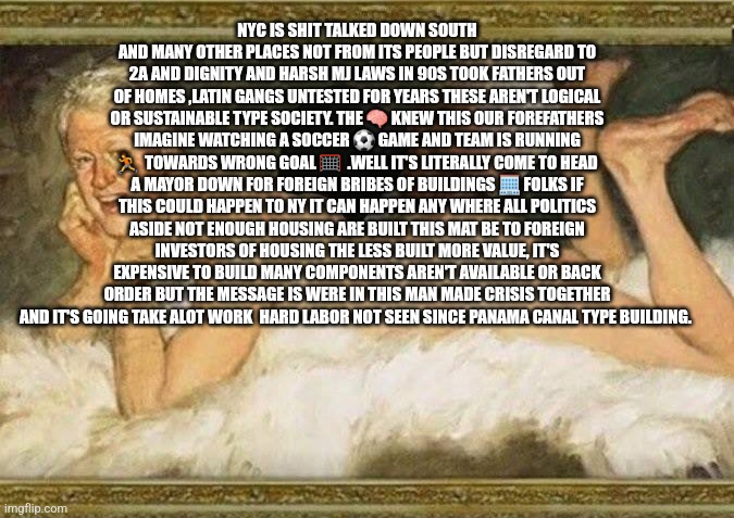 NYC is a omen to all | NYC IS SHIT TALKED DOWN SOUTH AND MANY OTHER PLACES NOT FROM ITS PEOPLE BUT DISREGARD TO 2A AND DIGNITY AND HARSH MJ LAWS IN 90S TOOK FATHERS OUT OF HOMES ,LATIN GANGS UNTESTED FOR YEARS THESE AREN'T LOGICAL OR SUSTAINABLE TYPE SOCIETY. THE 🧠 KNEW THIS OUR FOREFATHERS IMAGINE WATCHING A SOCCER ⚽ GAME AND TEAM IS RUNNING 🏃  TOWARDS WRONG GOAL 🥅  .WELL IT'S LITERALLY COME TO HEAD A MAYOR DOWN FOR FOREIGN BRIBES OF BUILDINGS 🏢 FOLKS IF THIS COULD HAPPEN TO NY IT CAN HAPPEN ANY WHERE ALL POLITICS ASIDE NOT ENOUGH HOUSING ARE BUILT THIS MAT BE TO FOREIGN INVESTORS OF HOUSING THE LESS BUILT MORE VALUE, IT'S EXPENSIVE TO BUILD MANY COMPONENTS AREN'T AVAILABLE OR BACK ORDER BUT THE MESSAGE IS WERE IN THIS MAN MADE CRISIS TOGETHER AND IT'S GOING TAKE ALOT WORK  HARD LABOR NOT SEEN SINCE PANAMA CANAL TYPE BUILDING. | image tagged in stocks,values,buildmorehouse,ahouseforall,fun | made w/ Imgflip meme maker