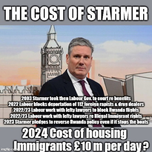 What is the True Cost of Starmer? - #TwoTierKeir #FreeGearKeir #SausageGate | Lord Waheed Alli; Amnesty For all Illegals; Sir Keir Starmer MP; Muslim Votes Matter; Blood on Starmers hands? Burnham; Taxi for Rayner ? #RR4PM;100's more Tax collectors; Higher Taxes Under Labour; We're Coming for You; Labour pledges to clamp down on Tax Dodgers; Higher Taxes under Labour; Rachel Reeves Angela Rayner Bovvered? Higher Taxes under Labour; Risks of voting Labour; * EU Re entry? * Mass Immigration? * Build on Greenbelt? * Rayner as our PM? * Ulez 20 mph fines?* Higher taxes? * UK Flag change? * Muslim takeover? * End of Christianity? * Economic collapse? TRIPLE LOCK' Anneliese Dodds Rwanda plan Quid Pro Quo UK/EU Illegal Migrant Exchange deal; UK not taking its fair share, EU Exchange Deal = People Trafficking !!! Starmer to Betray Britain, #Burden Sharing #Quid Pro Quo #100,000; #Immigration #Starmerout #Labour #wearecorbyn #KeirStarmer #DianeAbbott #McDonnell #cultofcorbyn #labourisdead #labourracism #socialistsunday #nevervotelabour #socialistanyday #Antisemitism #Savile #SavileGate #Paedo #Worboys #GroomingGangs #Paedophile #IllegalImmigration #Immigrants #Invasion #Starmeriswrong #SirSoftie #SirSofty #Blair #Steroids AKA Keith ABBOTT BACK; Amnesty for 90,000 illegal immigrants; WHY WOULDN'T THE RWANDA PLAN WORK ? #TwoTierKeir; But they; VOTED STARMER ! #TwoTierKeir; #TwoTierKeir; UNDER STARMER? 11/8/24 two more DEAD; Yvette Cooper; Rwanda deterrent cancelled due to cost? 11/8/24 Two more DEAD; Blood on the hands of Yvette Cooper & Starmer; Are the DEAD the only ones who get returned? To the last of the UK's Gold reserves? #2ndGearKeir; as Starmer signals 'Surrender' to the EU? SAME APPLIES TO MY COUNTRY ! No one has the right to come into my home uninvited; SAME APPLIES TO MY COUNTRY ! No one has a right to enter 'MY COUNTRY' uninvited ! In Starmer's Lawless Britain? If we pick them up they become 'irregular', not 'Illegal' !!! lol; VOTE LABOUR AGAIN !!! 4 day week; Tory Black Hole; 6pm Fri; #TwoTierKeir; #StarmerOut; As he was at the CPS; His Dad was a toolmaker lol; WHAT HAS THE LABOUR PARTY AND THIS COUNTRY COME TO? Two Homes Rayner; Pulling up ladder from working people !!! What has the Labour Party come to? Starmer to scrap Thatchers 'Right to Buy' Scheme? Out looking for more OAP's to target? WINTER FUEL PAYMENTS? Or Post your donations to . . . Lady Victoria Starmer 10 Downing St London SW1A 2AA; The; Grifters; Hey - Where's our free stuff? Enough with the clothes, let's get back to Brown Envelopes !!! FREE; Cap't Hypocrite and his team AKA; PLEASE HELP; STARMER TO CUT; Pensioners to FREEZE under Starmer? Rayner - Starmer - Reeves; So, THAT'S why it had to go? Coward; #TwoTierKeir; SCRAP 'RIGHT TO BUY'? Glad I Sold Mine; HYPOCRITE RAYNER TO SCRAP 'RIGHT TO BUY'? PULLING UP LADDER FROM WORKING PEOPLE !!! TO HOUSE ILLEGAL MIGRANTS ??? Sold mine just before the election; About; As useful in No.10; Starmer lives in his own 'Dreamworld' Bubble; Smash gangs; Ban Smoking; NEVER, EVER; How does Starmer Negate UK Law? LAWLESS BRITAIN !!! 'ILLEGAL' = 'IRREGULAR'; UNDER STARMER'S; 'illegal' v 'irregular'; THIS IS MY COUNTRY ! I was born & bred here; No one has the right to Force entry and spend time in my home; So much for Brexit . . . STARMER 'GREEN LIGHTS' 20 MPH ZONES; Is it time to; Wave Goodbye; What happens to the BODIES? THE VALUE OF LIFE? 'IRREGULAR IMMIGRANTS'; Claim back Trafficking Expenses? Taxpayers expense? UK BURNS; UNDER; Welcome to the UK under Starmer . . . They could have chosen Farage or Sunak; IF FAST-TRACKING RIOTERS WORKS AS A DETERRENT . . . #TwoTierKeir; ELECTION PLEDGE STARMER LIED TO US !!! Sir Keir Rodney Starmer; #TripleLock; SMEG HEAD CONCEDES; Titchy Starmer; 'PUTTING COUNTRY FIRST'; Party second; On top of the £480m already given to France to 'stop the boats'; DEAR UK VOTERS AS YOU FAILED TO SUPPORT THE TORIES; NEW HOME FOR OUR MIGRANT FRIENDS; COMING TO YOUR AREA SOON; Labour pledge 'Urban centres' to help house 'Our Fair Share' of our new Migrant friends; New Home for our New Immigrant Friends !!! The only way to keep the illegal immigrants in the UK; CITIZENSHIP FOR ALL; ;; 4; 10                          ? | image tagged in illegal immigration,stop boats rwanda,palestine hamas muslim vote,labourisdead,winter fuel payments,waheed alli | made w/ Imgflip meme maker