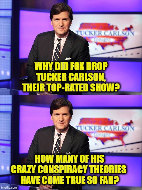 Truth is a threat to the Establishment | WHY DID FOX DROP
TUCKER CARLSON,
THEIR TOP-RATED SHOW? HOW MANY OF HIS
CRAZY CONSPIRACY THEORIES 
HAVE COME TRUE SO FAR? | image tagged in establishment | made w/ Imgflip meme maker