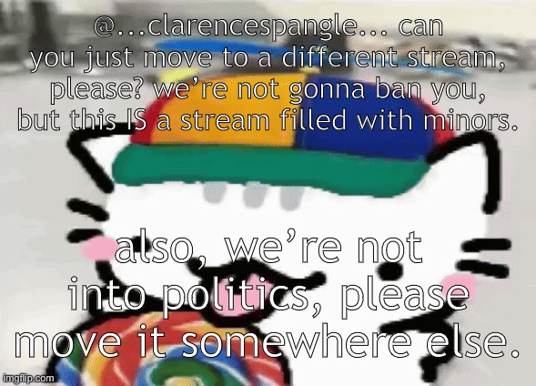 it might not be considered “politics”, and I’m trying to be nice. | @...clarencespangle... can you just move to a different stream, please? we’re not gonna ban you, but this IS a stream filled with minors. also, we’re not into politics, please move it somewhere else. | image tagged in cat licking lollipop | made w/ Imgflip meme maker