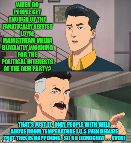 Either they don't realize it . . . or they don't care.  Flip a coin. | WHEN DO PEOPLE GET ENOUGH OF THE FANATICALLY LEFTIST LOYAL MAINSTREAM MEDIA BLATANTLY WORKING FOR THE POLITICAL INTERESTS OF THE DEM PARTY? THAT'S JUST IT.  ONLY PEOPLE WITH WELL ABOVE ROOM TEMPERATURE I.Q.S EVEN REALIZE THAT THIS IS HAPPENING.  SO NO DEMOCRAT . . . EVER! | image tagged in yep | made w/ Imgflip meme maker