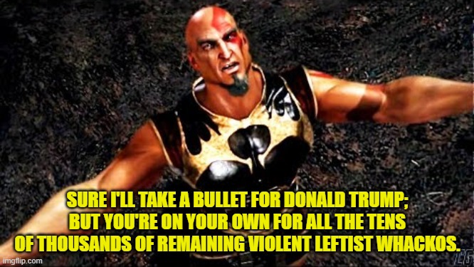 The elephant in the Mainstream Media room.  All those violent leftist whackos. | SURE I'LL TAKE A BULLET FOR DONALD TRUMP; BUT YOU'RE ON YOUR OWN FOR ALL THE TENS OF THOUSANDS OF REMAINING VIOLENT LEFTIST WHACKOS. | image tagged in kratos and my life is yours | made w/ Imgflip meme maker