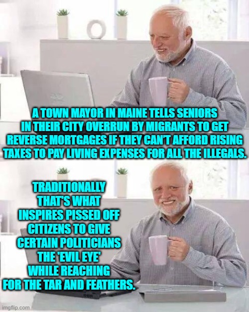 The arrogance of -- almost always -- wealthy politicians. | A TOWN MAYOR IN MAINE TELLS SENIORS IN THEIR CITY OVERRUN BY MIGRANTS TO GET REVERSE MORTGAGES IF THEY CAN’T AFFORD RISING TAXES TO PAY LIVING EXPENSES FOR ALL THE ILLEGALS. TRADITIONALLY THAT'S WHAT INSPIRES PISSED OFF CITIZENS TO GIVE CERTAIN POLITICIANS THE 'EVIL EYE' WHILE REACHING FOR THE TAR AND FEATHERS. | image tagged in hide the pain harold | made w/ Imgflip meme maker