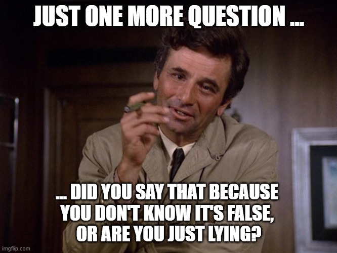 Colombo lying | JUST ONE MORE QUESTION ... ... DID YOU SAY THAT BECAUSE 
YOU DON'T KNOW IT'S FALSE, 
OR ARE YOU JUST LYING? | image tagged in colombo | made w/ Imgflip meme maker