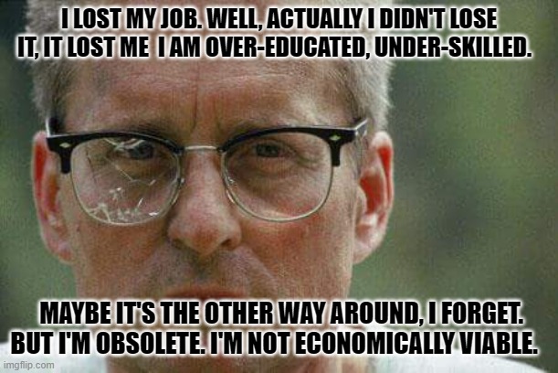 quote from movie | I LOST MY JOB. WELL, ACTUALLY I DIDN'T LOSE IT, IT LOST ME  I AM OVER-EDUCATED, UNDER-SKILLED. MAYBE IT'S THE OTHER WAY AROUND, I FORGET. BUT I'M OBSOLETE. I'M NOT ECONOMICALLY VIABLE. | image tagged in michael douglas falling down | made w/ Imgflip meme maker