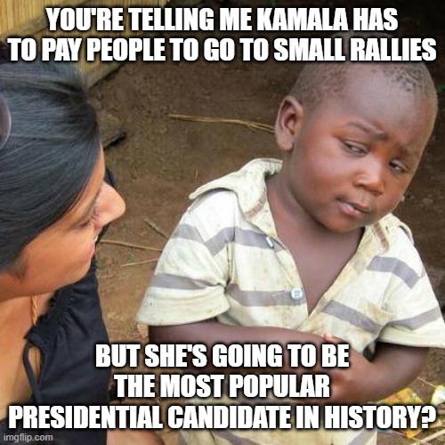 Third World Skeptical Kid Meme | YOU'RE TELLING ME KAMALA HAS TO PAY PEOPLE TO GO TO SMALL RALLIES BUT SHE'S GOING TO BE THE MOST POPULAR PRESIDENTIAL CANDIDATE IN HISTORY? | image tagged in memes,third world skeptical kid | made w/ Imgflip meme maker