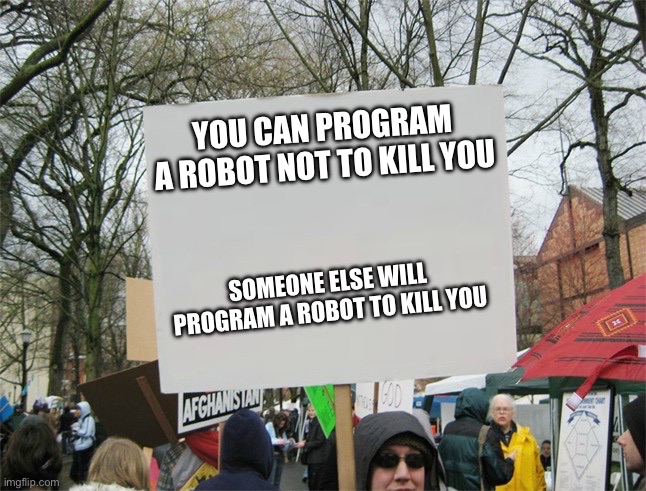 Program robot | YOU CAN PROGRAM A ROBOT NOT TO KILL YOU; SOMEONE ELSE WILL PROGRAM A ROBOT TO KILL YOU | image tagged in blank protest sign,someone,else,will,program | made w/ Imgflip meme maker