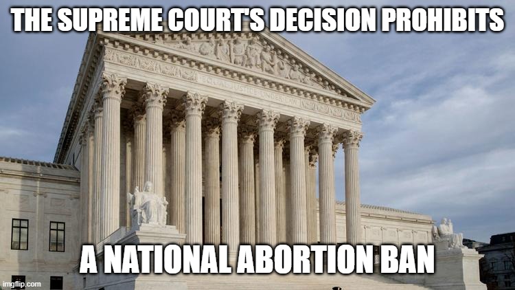 supreme court | THE SUPREME COURT'S DECISION PROHIBITS A NATIONAL ABORTION BAN | image tagged in supreme court | made w/ Imgflip meme maker