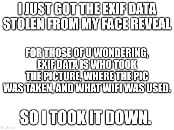 ... | I JUST GOT THE EXIF DATA STOLEN FROM MY FACE REVEAL; FOR THOSE OF U WONDERING, EXIF DATA IS WHO TOOK THE PICTURE, WHERE THE PIC WAS TAKEN, AND WHAT WIFI WAS USED. SO I TOOK IT DOWN. | image tagged in a,b,c,d,e,f | made w/ Imgflip meme maker