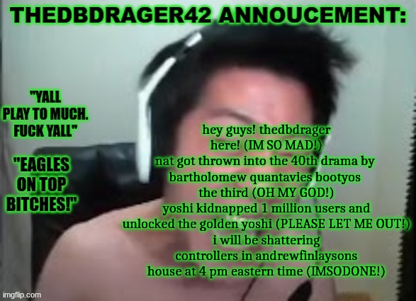 quandale dingle poetry | hey guys! thedbdrager here! (IM SO MAD!)
nat got thrown into the 40th drama by  bartholomew quantavies bootyos  the third (OH MY GOD!)
yoshi kidnapped 1 million users and unlocked the golden yoshi (PLEASE LET ME OUT!)
i will be shattering controllers in andrewfinlaysons house at 4 pm eastern time (IMSODONE!) | image tagged in thedbdrager42s annoucement template | made w/ Imgflip meme maker