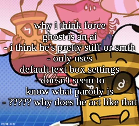 idk man..  ii sleepy | why i think force ghost is an ai
- i think he's pretty stiff or smth
- only uses default text box settings
- doesn't seem to know what parody is
- ????? why does he act like that | image tagged in pish n force all eatin pagheti | made w/ Imgflip meme maker