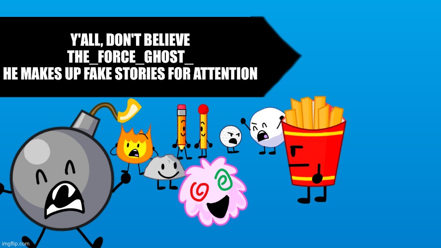 BFB Blank Thumbnail | Y'ALL, DON'T BELIEVE THE_FORCE_GHOST_
HE MAKES UP FAKE STORIES FOR ATTENTION | image tagged in bfb blank thumbnail | made w/ Imgflip meme maker